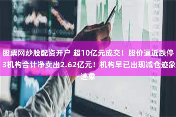 股票网炒股配资开户 超10亿元成交！股价逼近跌停 3机构合计净卖出2.62亿元！机构早已出现减仓迹象