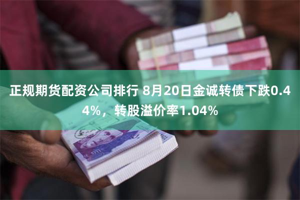 正规期货配资公司排行 8月20日金诚转债下跌0.44%，转股溢价率1.04%